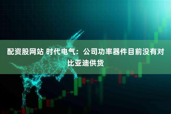 配资股网站 时代电气：公司功率器件目前没有对比亚迪供货