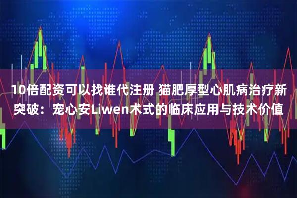 10倍配资可以找谁代注册 猫肥厚型心肌病治疗新突破：宠心安Liwen术式的临床应用与技术价值