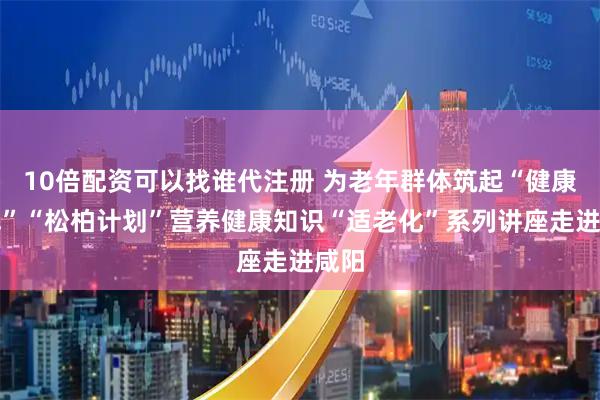 10倍配资可以找谁代注册 为老年群体筑起“健康防线”“松柏计划”营养健康知识“适老化”系列讲座走进咸阳