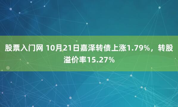 股票入门网 10月21日嘉泽转债上涨1.79%，转股溢价率15.27%