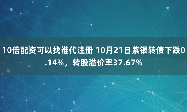 10倍配资可以找谁代注册 10月21日紫银转债下跌0.14%，转股溢价率37.67%