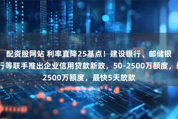 配资股网站 利率直降25基点！建设银行、邮储银行、中信银行等联手推出企业信用贷款新政，50-2500万额度，最快5天放款