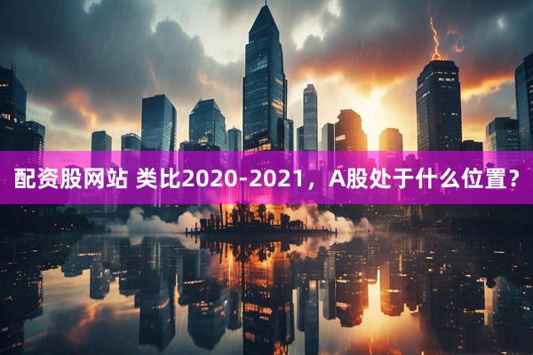 配资股网站 类比2020-2021，A股处于什么位置？