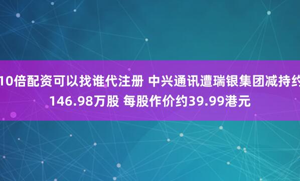 10倍配资可以找谁代注册 中兴通讯遭瑞银集团减持约146.98万股 每股作价约39.99港元