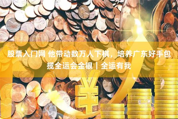股票入门网 他带动数万人下棋，培养广东好手包揽全运会金银｜全运有我
