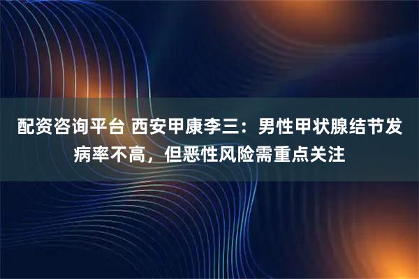 配资咨询平台 西安甲康李三：男性甲状腺结节发病率不高，但恶性风险需重点关注