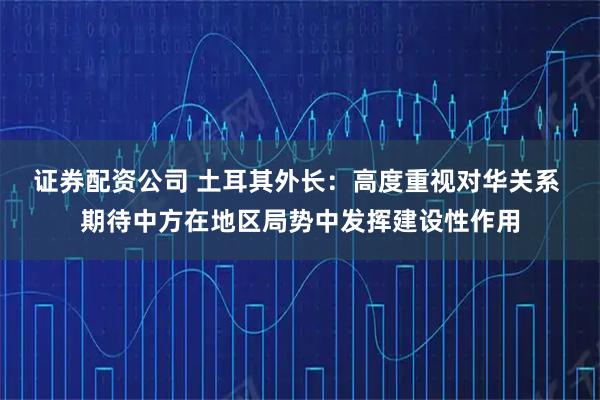 证券配资公司 土耳其外长：高度重视对华关系 期待中方在地区局势中发挥建设性作用