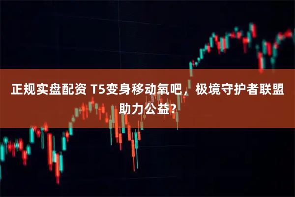 正规实盘配资 T5变身移动氧吧，极境守护者联盟助力公益？