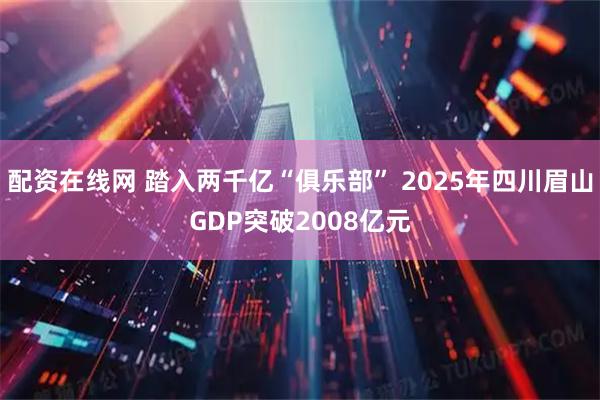 配资在线网 踏入两千亿“俱乐部” 2025年四川眉山GDP突破2008亿元