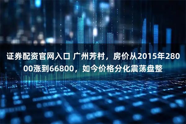 证券配资官网入口 广州芳村，房价从2015年28000涨到66800，如今价格分化震荡盘整