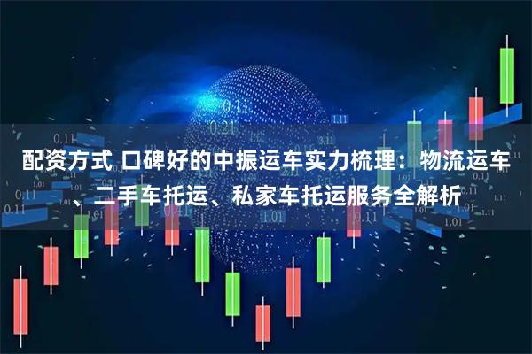 配资方式 口碑好的中振运车实力梳理：物流运车、二手车托运、私家车托运服务全解析
