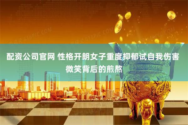 配资公司官网 性格开朗女子重度抑郁试自我伤害 微笑背后的煎熬