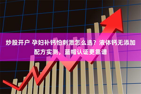 炒股开户 孕妇补钙怕刺激怎么选？液体钙无添加配方实测，蓝帽认证更靠谱