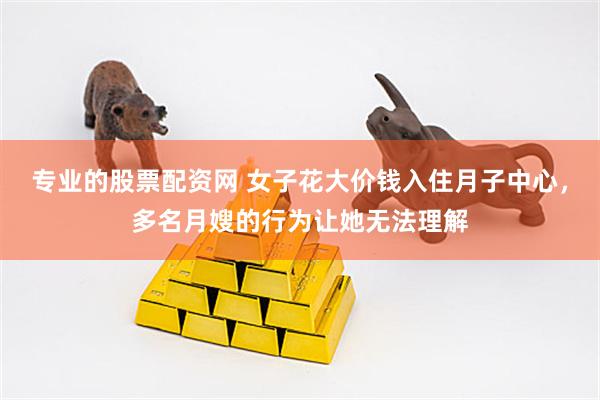 专业的股票配资网 女子花大价钱入住月子中心，多名月嫂的行为让她无法理解