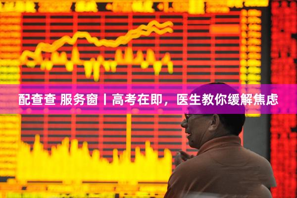 配查查 服务窗丨高考在即，医生教你缓解焦虑