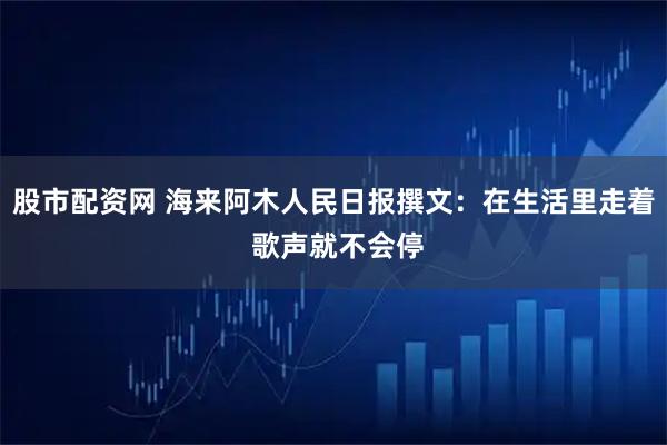 股市配资网 海来阿木人民日报撰文：在生活里走着 歌声就不会停